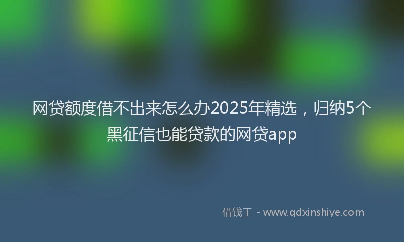 网贷额度借不出来怎么办2025年精选，归纳5个黑征信也能贷款的网贷app