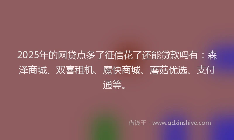 2025年的网贷点多了征信花了还能贷款吗有：森泽商城、双喜租机、魔快商城、蘑菇优选、支付通等。