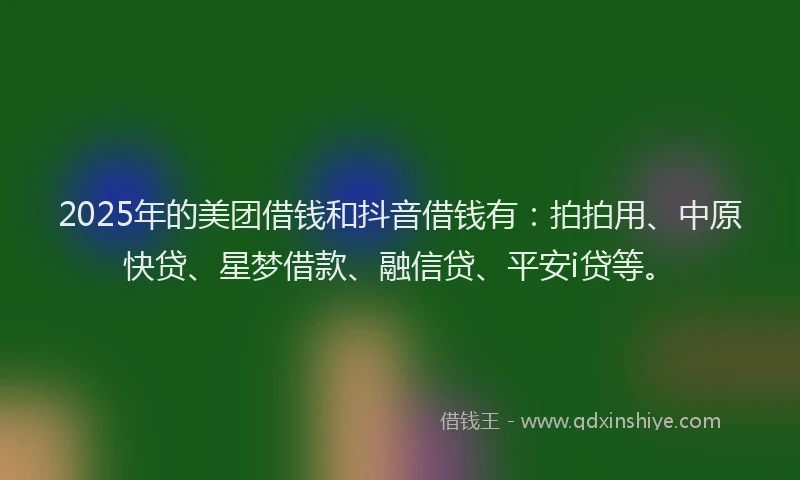 2025年的美团借钱和抖音借钱有：拍拍用、中原快贷、星梦借款、融信贷、平安i贷等。