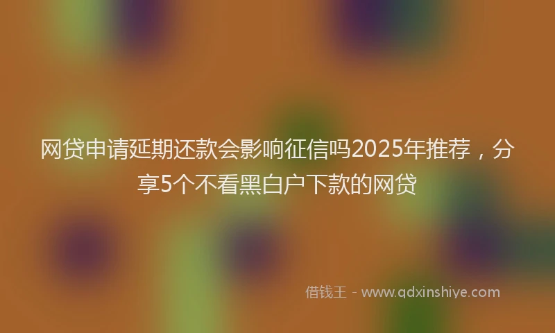网贷申请延期还款会影响征信吗2025年推荐，分享5个不看黑白户下款的网贷