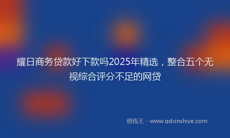 耀日商务贷款好下款吗2025年精选，整合五个无视综合评分不足的网贷