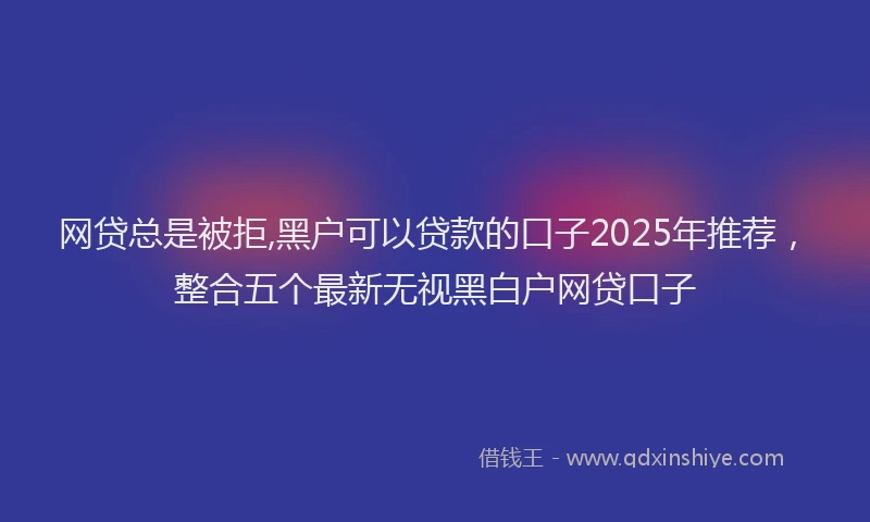 网贷总是被拒,黑户可以贷款的口子2025年推荐，整合五个最新无视黑白户网贷口子