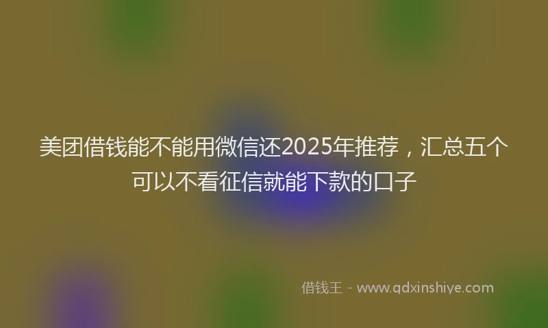 美团借钱能不能用微信还2025年推荐，汇总五个可以不看征信就能下款的口子