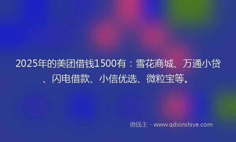 2025年的美团借钱1500有：雪花商城、万通小贷、闪电借款、小信优选、微粒宝等。