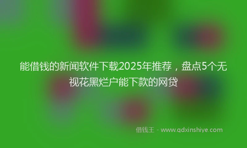 能借钱的新闻软件下载2025年推荐，盘点5个无视花黑烂户能下款的网贷
