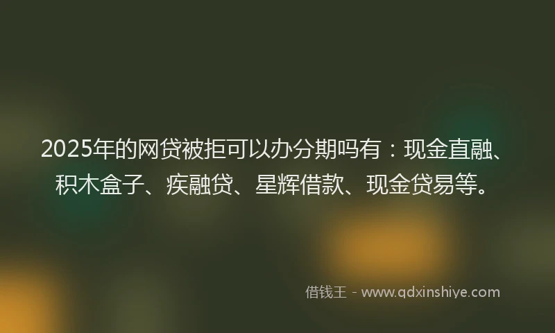 2025年的网贷被拒可以办分期吗有：现金直融、积木盒子、疾融贷、星辉借款、现金贷易等。