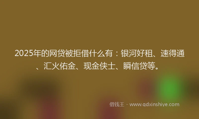 2025年的网贷被拒借什么有：银河好租、速得通、汇火佑金、现金侠士、瞬信贷等。
