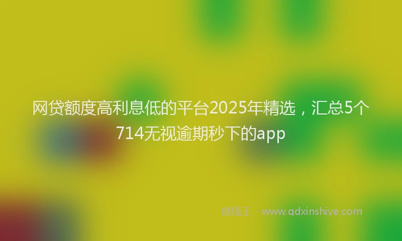 网贷额度高利息低的平台2025年精选，汇总5个714无视逾期秒下的app