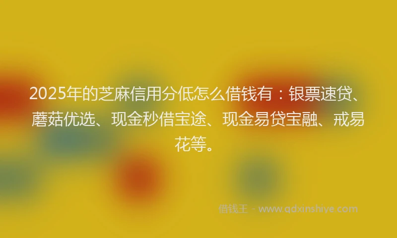 2025年的芝麻信用分低怎么借钱有：银票速贷、蘑菇优选、现金秒借宝途、现金易贷宝融、戒易花等。