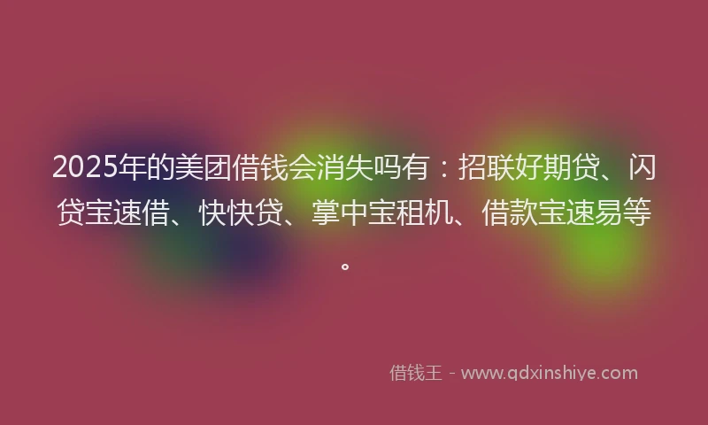 2025年的美团借钱会消失吗有：招联好期贷、闪贷宝速借、快快贷、掌中宝租机、借款宝速易等。