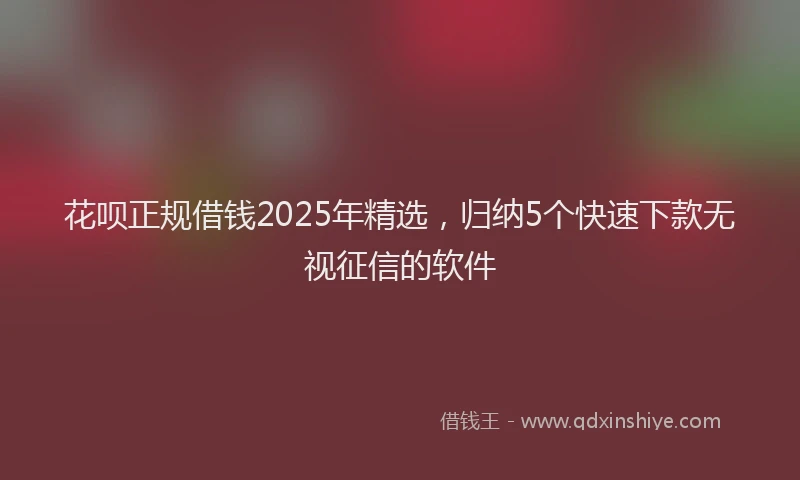 花呗正规借钱2025年精选，归纳5个快速下款无视征信的软件