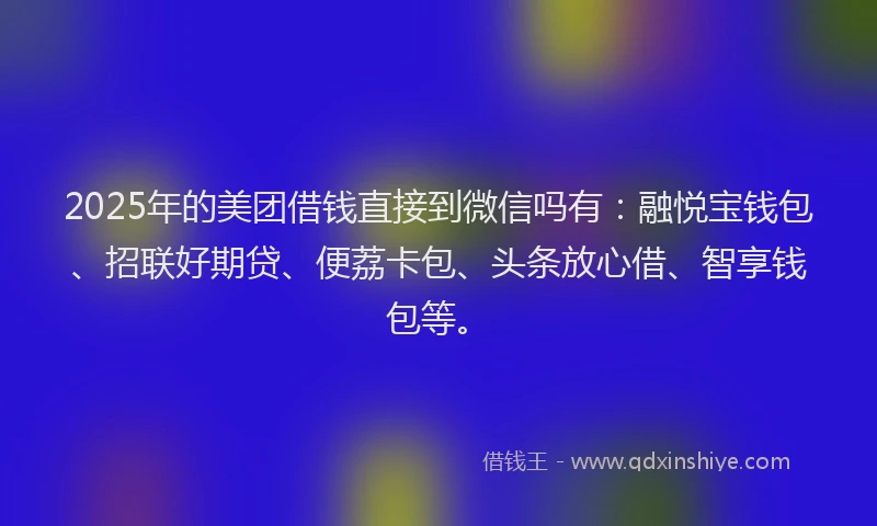 2025年的美团借钱直接到微信吗有：融悦宝钱包、招联好期贷、便荔卡包、头条放心借、智享钱包等。