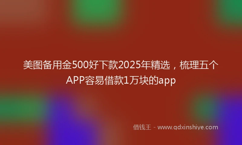 美图备用金500好下款2025年精选，梳理五个APP容易借款1万块的app