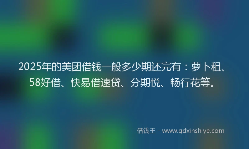 2025年的美团借钱一般多少期还完有：萝卜租、58好借、快易借速贷、分期悦、畅行花等。