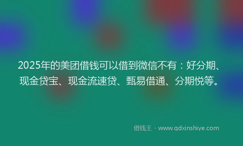 2025年的美团借钱可以借到微信不有：好分期、现金贷宝、现金流速贷、甄易借通、分期悦等。
