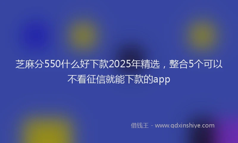 芝麻分550什么好下款2025年精选，整合5个可以不看征信就能下款的app