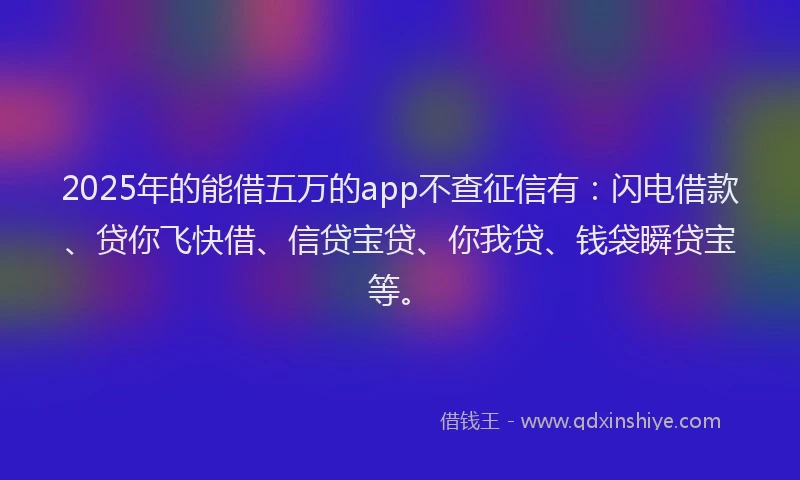 2025年的能借五万的app不查征信有：闪电借款、贷你飞快借、信贷宝贷、你我贷、钱袋瞬贷宝等。