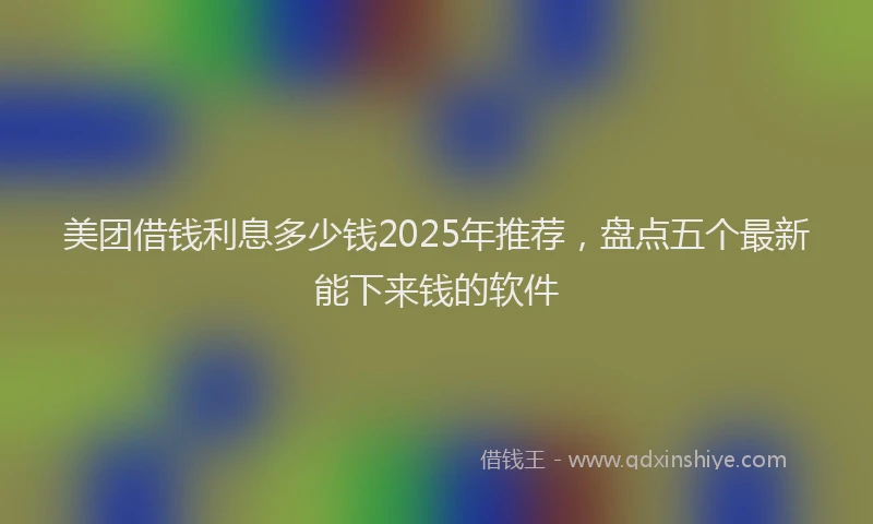 美团借钱利息多少钱2025年推荐，盘点五个最新能下来钱的软件