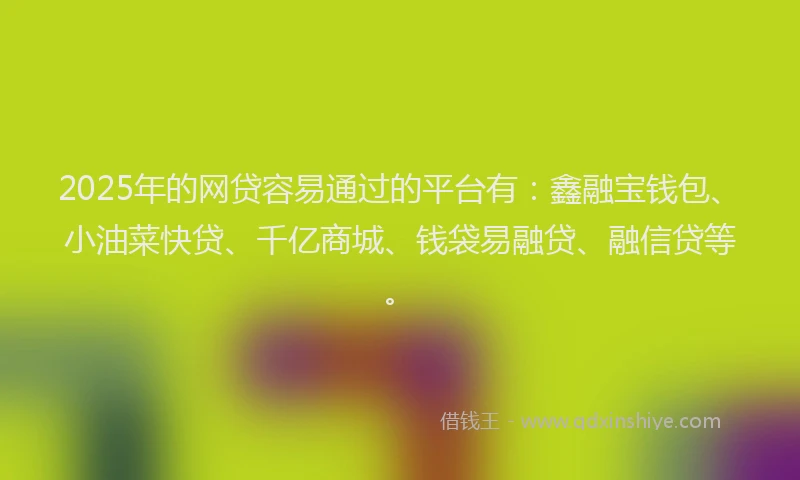 2025年的网贷容易通过的平台有：鑫融宝钱包、小油菜快贷、千亿商城、钱袋易融贷、融信贷等。