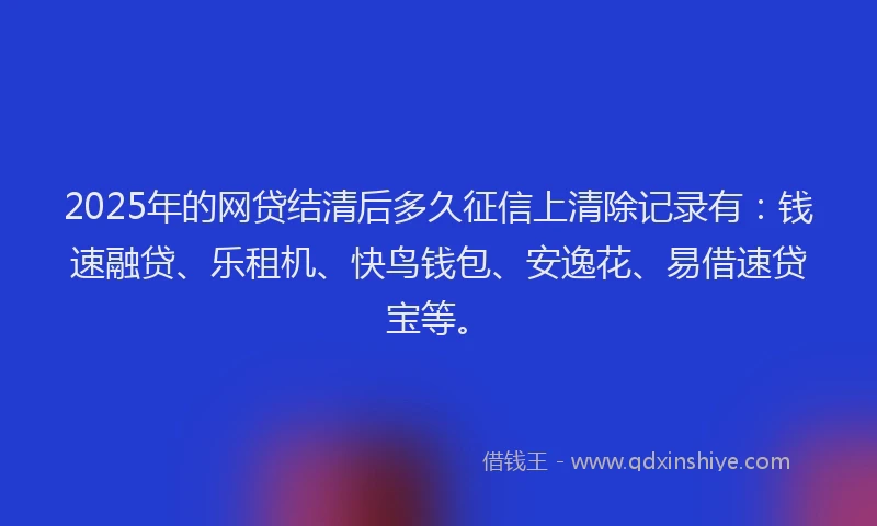 2025年的网贷结清后多久征信上清除记录有：钱速融贷、乐租机、快鸟钱包、安逸花、易借速贷宝等。