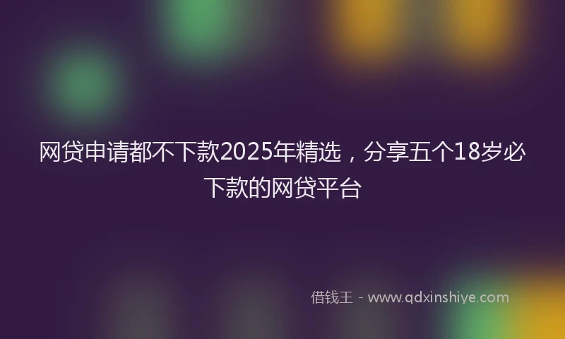 网贷申请都不下款2025年精选，分享五个18岁必下款的网贷平台