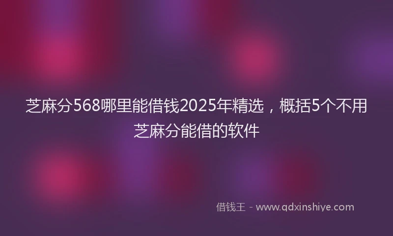 芝麻分568哪里能借钱2025年精选，概括5个不用芝麻分能借的软件