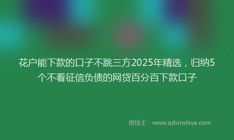 花户能下款的口子不跳三方2025年精选，归纳5个不看征信负债的网贷百分百下款口子