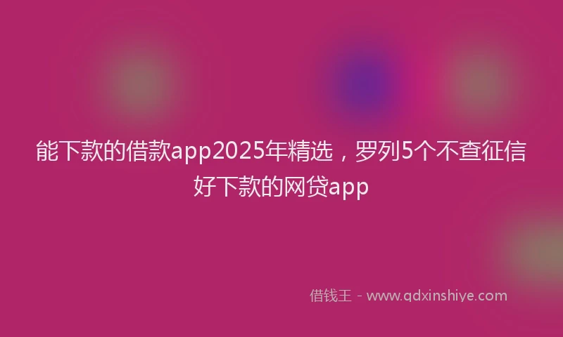 能下款的借款app2025年精选，罗列5个不查征信好下款的网贷app