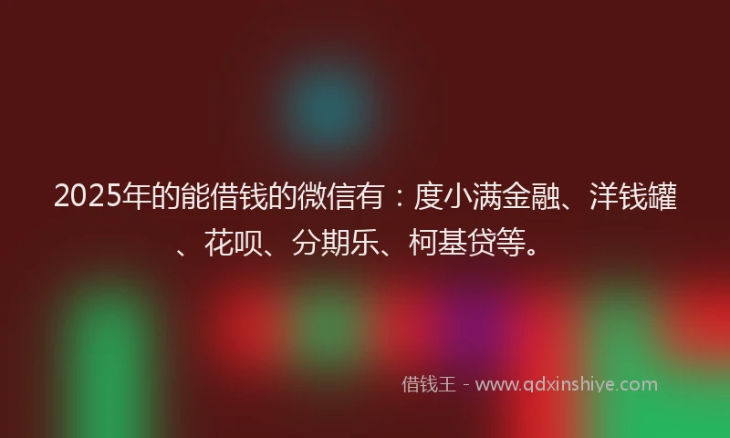 2025年的能借钱的微信有：度小满金融、洋钱罐、花呗、分期乐、柯基贷等。