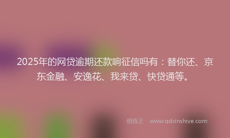 2025年的网贷逾期还款响征信吗有：替你还、京东金融、安逸花、我来贷、快贷通等。