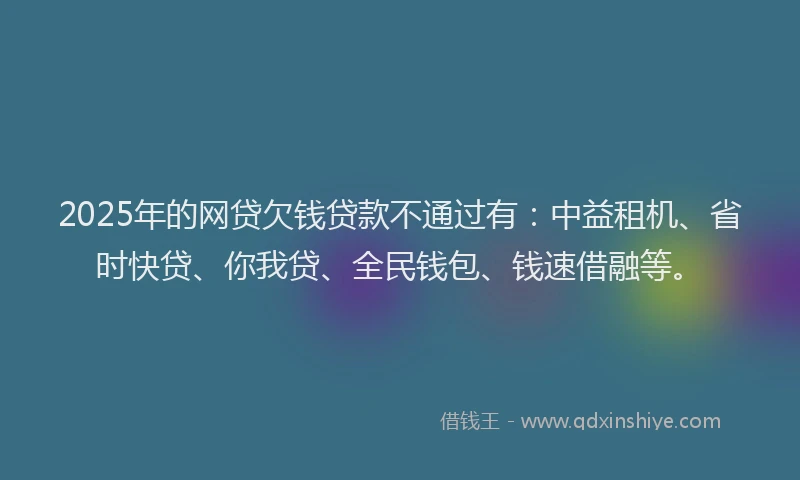 2025年的网贷欠钱贷款不通过有：中益租机、省时快贷、你我贷、全民钱包、钱速借融等。