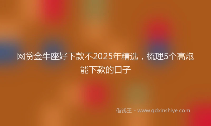 网贷金牛座好下款不2025年精选，梳理5个高炮能下款的口子