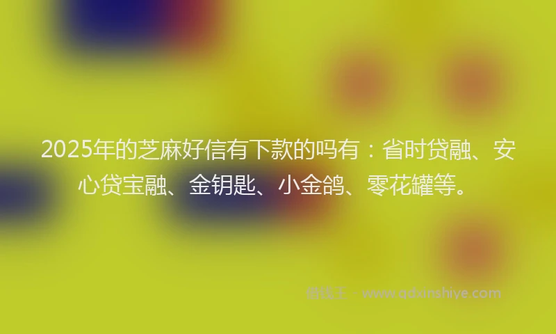 2025年的芝麻好信有下款的吗有：省时贷融、安心贷宝融、金钥匙、小金鸽、零花罐等。