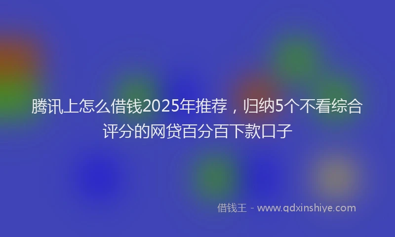 腾讯上怎么借钱2025年推荐，归纳5个不看综合评分的网贷百分百下款口子