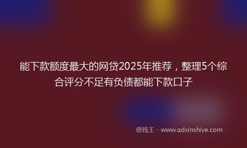 能下款额度最大的网贷2025年推荐，整理5个综合评分不足有负债都能下款口子