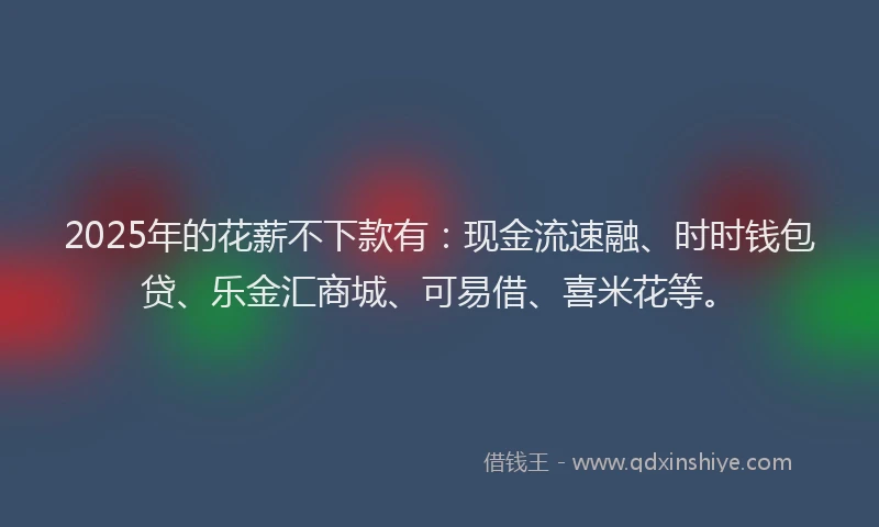 2025年的花薪不下款有：现金流速融、时时钱包贷、乐金汇商城、可易借、喜米花等。