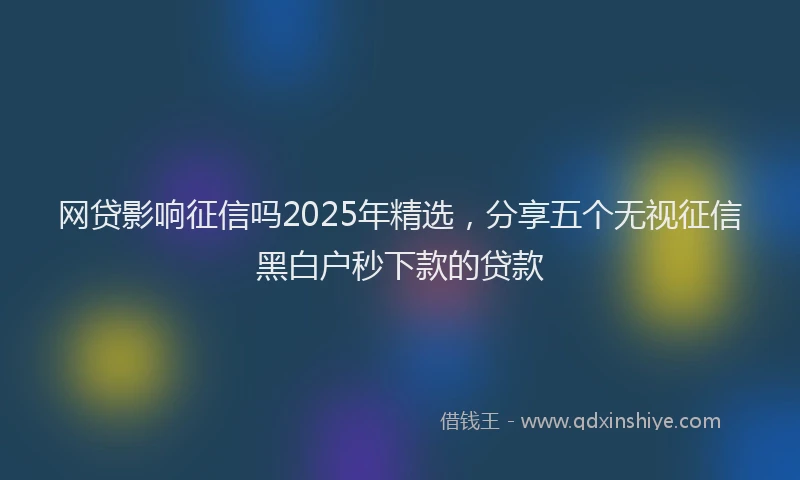 网贷影响征信吗2025年精选，分享五个无视征信黑白户秒下款的贷款