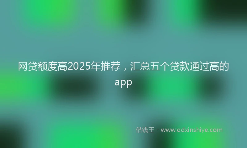 网贷额度高2025年推荐，汇总五个贷款通过高的app