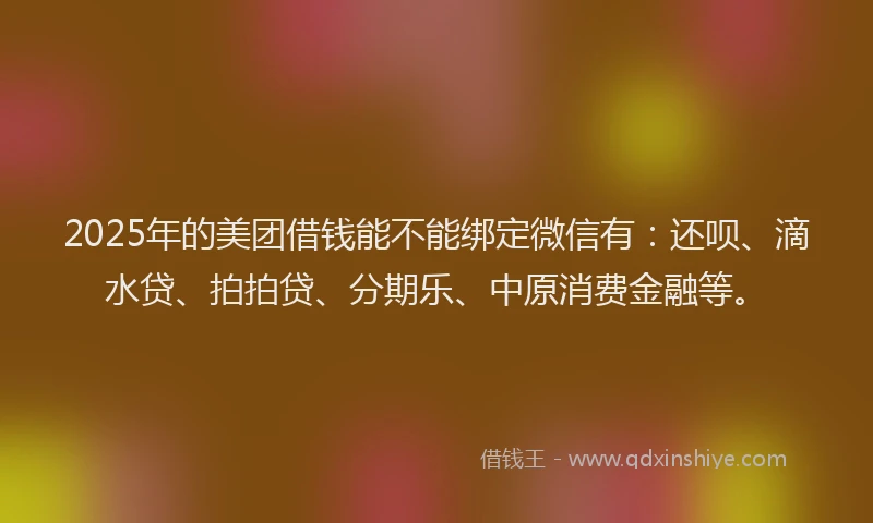2025年的美团借钱能不能绑定微信有：还呗、滴水贷、拍拍贷、分期乐、中原消费金融等。