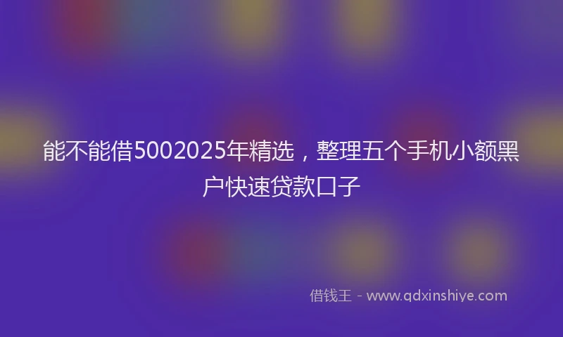 能不能借5002025年精选，整理五个手机小额黑户快速贷款口子