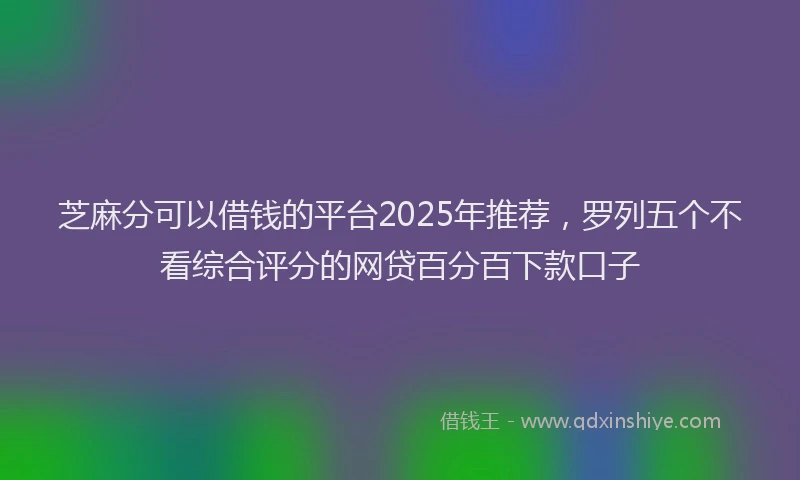 芝麻分可以借钱的平台2025年推荐，罗列五个不看综合评分的网贷百分百下款口子