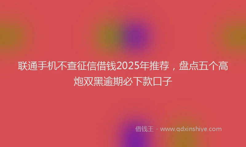 联通手机不查征信借钱2025年推荐，盘点五个高炮双黑逾期必下款口子