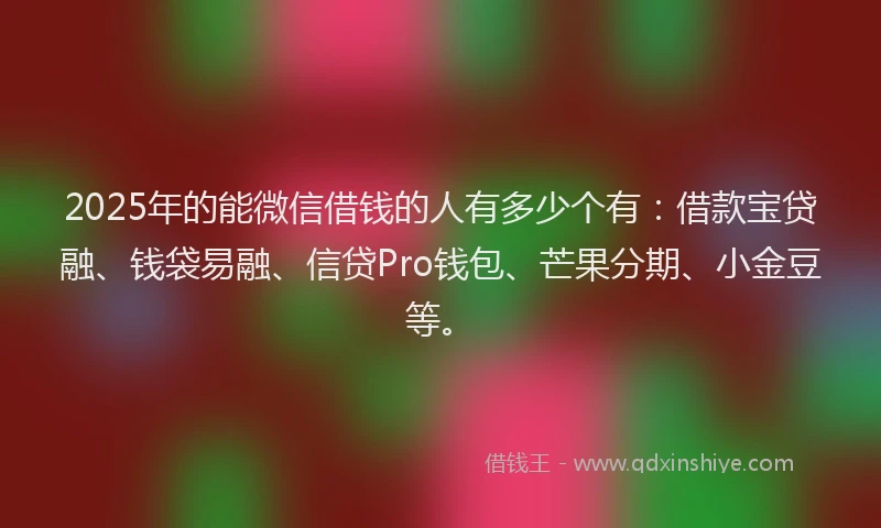 2025年的能微信借钱的人有多少个有：借款宝贷融、钱袋易融、信贷Pro钱包、芒果分期、小金豆等。