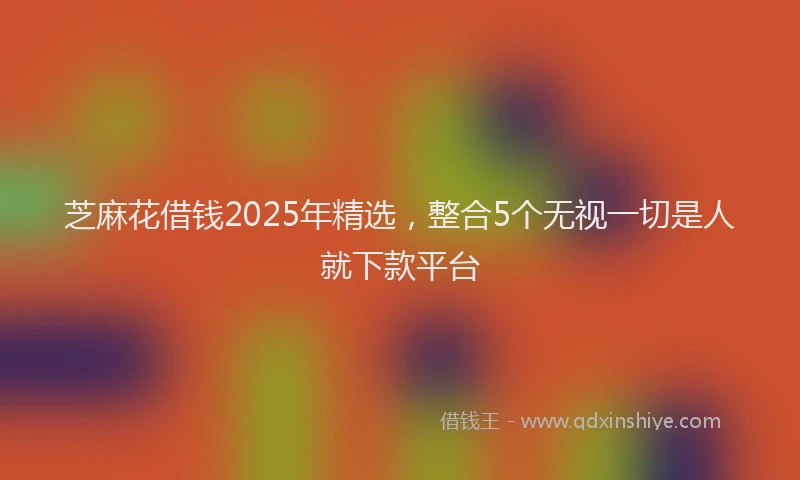 芝麻花借钱2025年精选，整合5个无视一切是人就下款平台