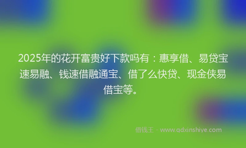 2025年的花开富贵好下款吗有：惠享借、易贷宝速易融、钱速借融通宝、借了么快贷、现金侠易借宝等。