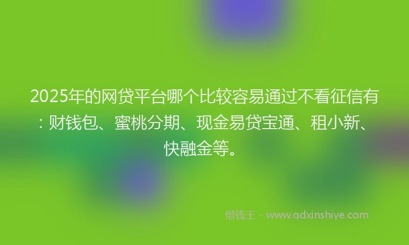2025年的网贷平台哪个比较容易通过不看征信有：财钱包、蜜桃分期、现金易贷宝通、租小新、快融金等。
