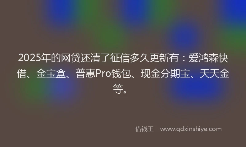 2025年的网贷还清了征信多久更新有：爱鸿森快借、金宝盒、普惠Pro钱包、现金分期宝、天天金等。