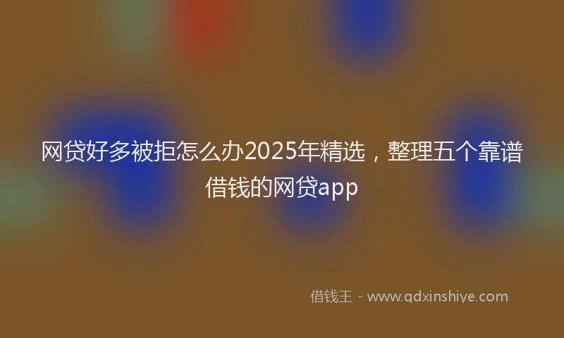 网贷好多被拒怎么办2025年精选，整理五个靠谱借钱的网贷app