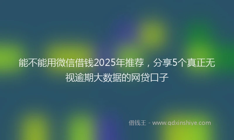 能不能用微信借钱2025年推荐，分享5个真正无视逾期大数据的网贷口子