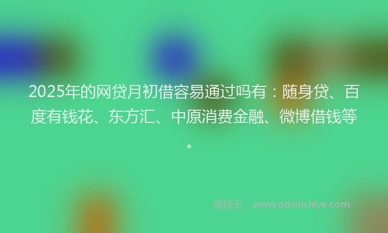 2025年的网贷月初借容易通过吗有：随身贷、百度有钱花、东方汇、中原消费金融、微博借钱等。